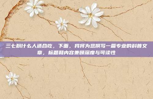 三七粉什么人适合吃，下面，我将为您撰写一篇专业的科普文章，标题和内容兼顾深度与可读性