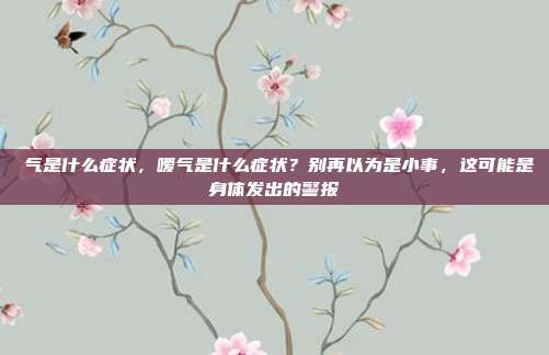 喛气是什么症状，嗳气是什么症状？别再以为是小事，这可能是身体发出的警报