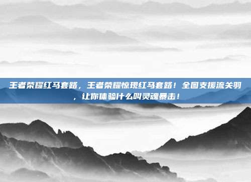 王者荣耀红马套路，王者荣耀惊现红马套路！全图支援流关羽，让你体验什么叫灵魂暴击！