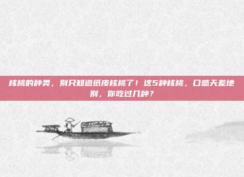 核桃的种类,别只知道纸皮核桃了!这5种核桃,口感天差地别,你吃过几种?