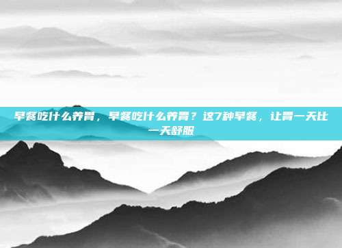 早餐吃什么养胃，早餐吃什么养胃？这7种早餐，让胃一天比一天舒服