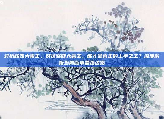 对抗路四大霸主，对抗路四大霸主，谁才是真正的上单之王？深度解析当前版本最强边路