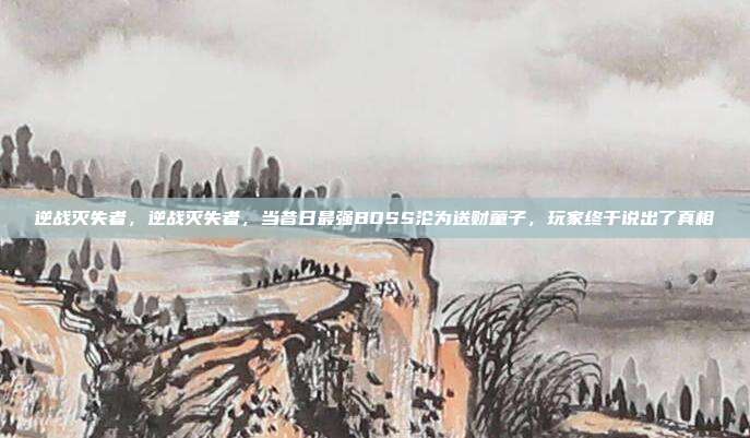逆战灭失者，逆战灭失者，当昔日最强BOSS沦为送财童子，玩家终于说出了真相