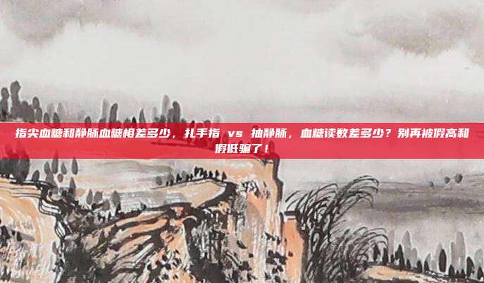 指尖血糖和静脉血糖相差多少，扎手指 vs 抽静脉，血糖读数差多少？别再被假高和假低骗了！