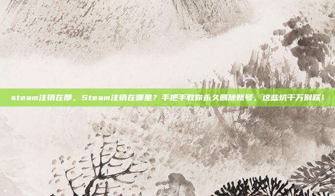steam注销在那，Steam注销在哪里？手把手教你永久删除账号，这些坑千万别踩！
