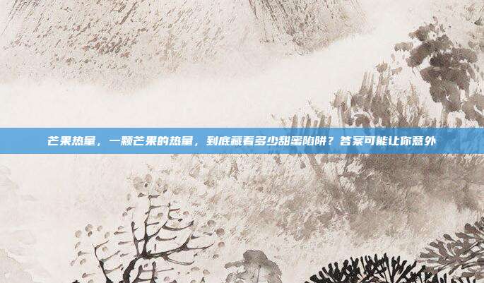 芒果热量，一颗芒果的热量，到底藏着多少甜蜜陷阱？答案可能让你意外