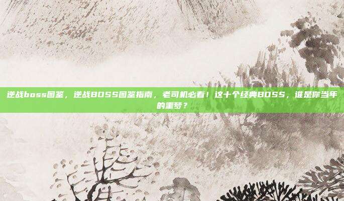 逆战boss图鉴，逆战BOSS图鉴指南，老司机必看！这十个经典BOSS，谁是你当年的噩梦？