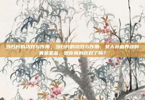 当归片的功效与作用,当归片的功效与作用,女人补血养颜的黄金圣品,但你真的吃对了吗?