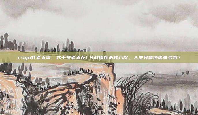 csgo打老太婆,六十岁老太在CS战场连杀我八次,人生究竟还能有多卷?