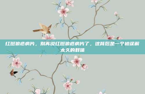 红斑狼疮病片,别再说红斑狼疮病片了,这背后是一个被误解太久的群体
