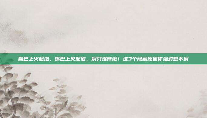 嘴巴上火起泡，嘴巴上火起泡，别只怪辣椒！这3个隐藏原因你绝对想不到