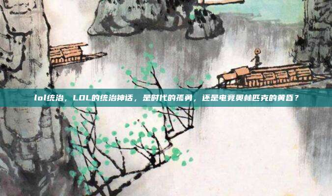 lol统治,LOL的统治神话,是时代的孤勇,还是电竞奥林匹克的黄昏?