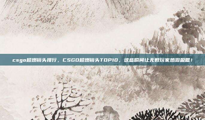 csgo超燃镜头排行,CSGO超燃镜头TOP10,这些瞬间让无数玩家热泪盈眶!