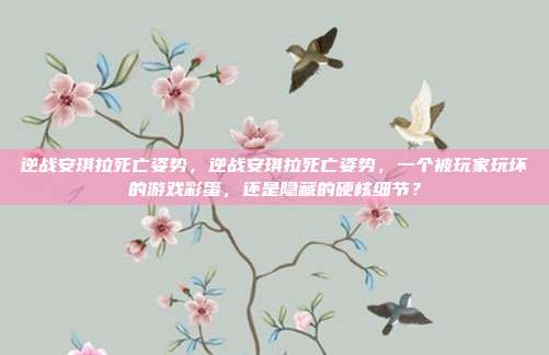 逆战安琪拉死亡姿势,逆战安琪拉死亡姿势,一个被玩家玩坏的游戏彩蛋,还是隐藏的硬核细节?