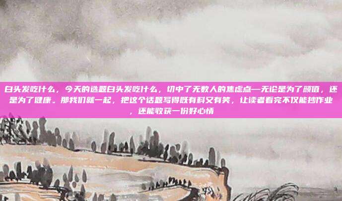 白头发吃什么,今天的选题白头发吃什么,切中了无数人的焦虑点—无论是为了颜值,还是为了健康。那我们就一起,把这个话题写得既有料又有笑,让读者看完不仅能抄作业,还能收获一份好心情