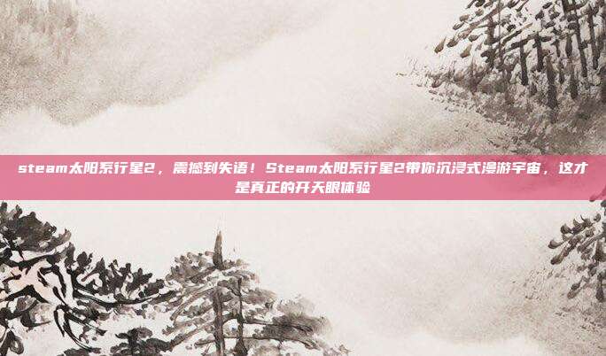 steam太阳系行星2，震撼到失语！Steam太阳系行星2带你沉浸式漫游宇宙，这才是真正的开天眼体验