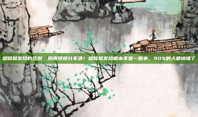 感冒和发烧的区别，别再傻傻分不清！感冒和发烧根本不是一回事，90%的人都搞错了
