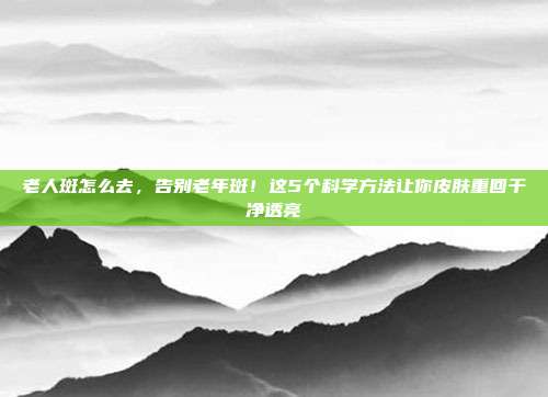 老人斑怎么去，告别老年斑！这5个科学方法让你皮肤重回干净透亮
