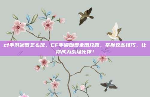 cf手游咖罗怎么玩，CF手游咖罗全面攻略，掌握这些技巧，让你成为战场死神！
