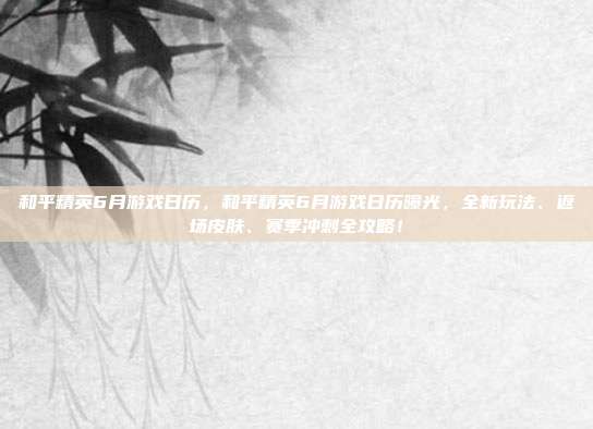 和平精英6月游戏日历，和平精英6月游戏日历曝光，全新玩法、返场皮肤、赛季冲刺全攻略！