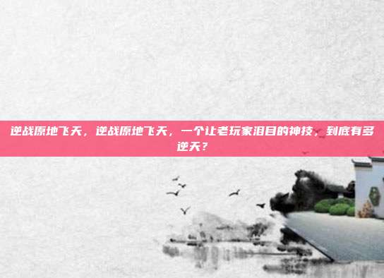 逆战原地飞天，逆战原地飞天，一个让老玩家泪目的神技，到底有多逆天？
