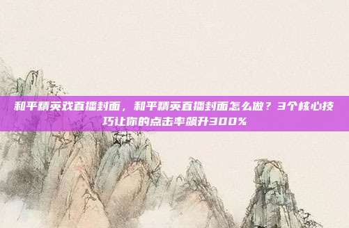 和平精英戏直播封面，和平精英直播封面怎么做？3个核心技巧让你的点击率飙升300%