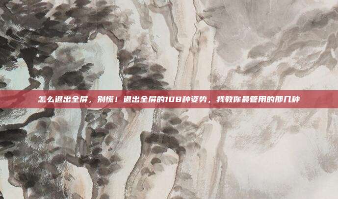 怎么退出全屏，别慌！退出全屏的108种姿势，我教你最管用的那几种