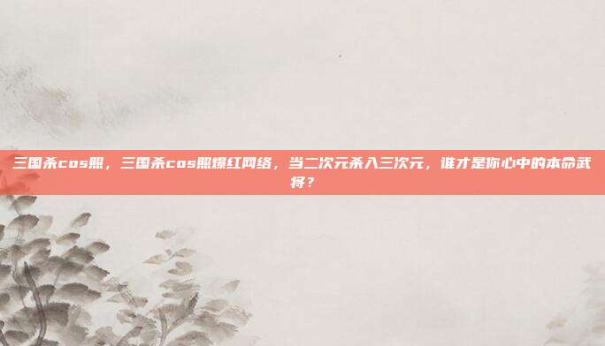 三国杀cos照，三国杀cos照爆红网络，当二次元杀入三次元，谁才是你心中的本命武将？