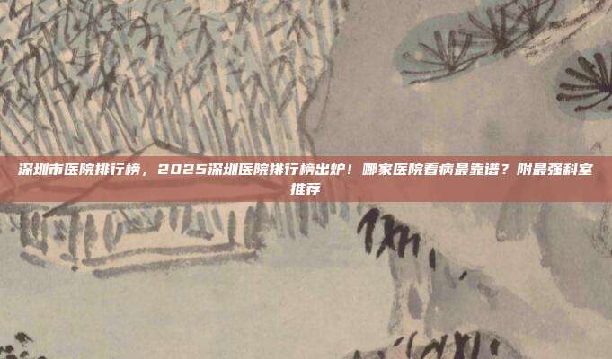 深圳市医院排行榜，2025深圳医院排行榜出炉！哪家医院看病最靠谱？附最强科室推荐