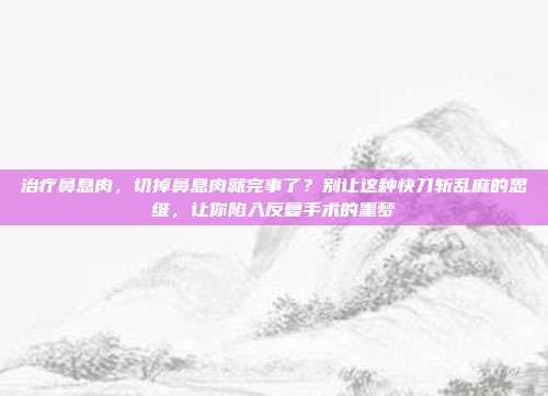 治疗鼻息肉，切掉鼻息肉就完事了？别让这种快刀斩乱麻的思维，让你陷入反复手术的噩梦