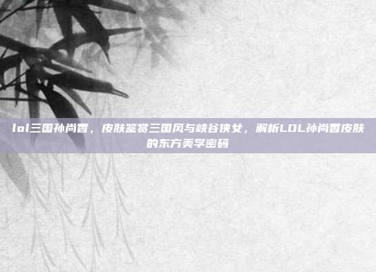 lol三国孙尚香，皮肤鉴赏三国风与峡谷侠女，解析LOL孙尚香皮肤的东方美学密码