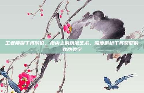 王者荣耀干将解说，指尖上的精准艺术，深度解析干将莫邪的致命美学