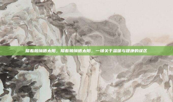 隔着玻璃晒太阳,隔着玻璃晒太阳,一场关于温暖与健康的误区