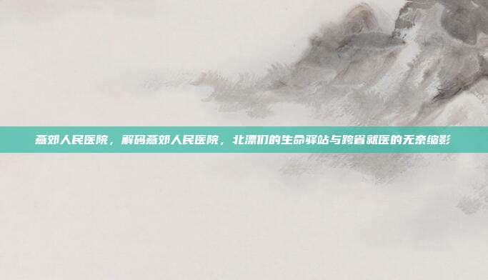 燕郊人民医院，解码燕郊人民医院，北漂们的生命驿站与跨省就医的无奈缩影