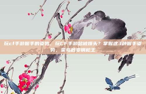 玩cf手游握手的姿势，玩CF手游总被爆头？掌握这3种握手姿势，菜鸟秒变钢枪王