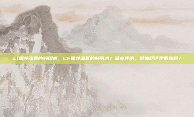cf黑龙魂真的好用吗，CF黑龙魂真的好用吗？深度评测，是神器还是智商税？