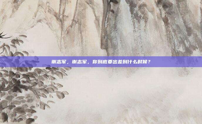 谢志军，谢志军，你到底要出差到什么时候？