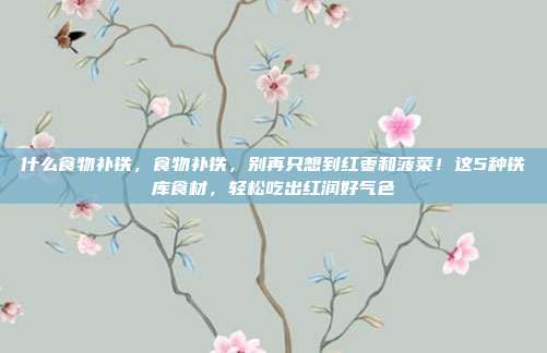 什么食物补铁，食物补铁，别再只想到红枣和菠菜！这5种铁库食材，轻松吃出红润好气色
