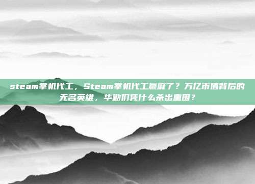 steam掌机代工，Steam掌机代工赢麻了？万亿市值背后的无名英雄，华勤们凭什么杀出重围？