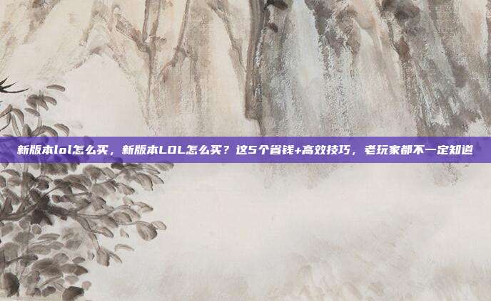 新版本lol怎么买，新版本LOL怎么买？这5个省钱+高效技巧，老玩家都不一定知道