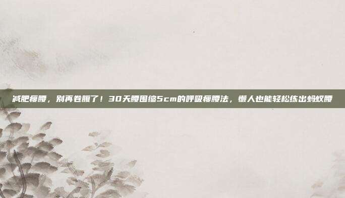 减肥瘦腰，别再卷腹了！30天腰围缩5cm的呼吸瘦腰法，懒人也能轻松练出蚂蚁腰