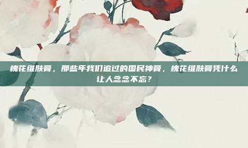 槐花维肤膏，那些年我们追过的国民神膏，槐花维肤膏凭什么让人念念不忘？