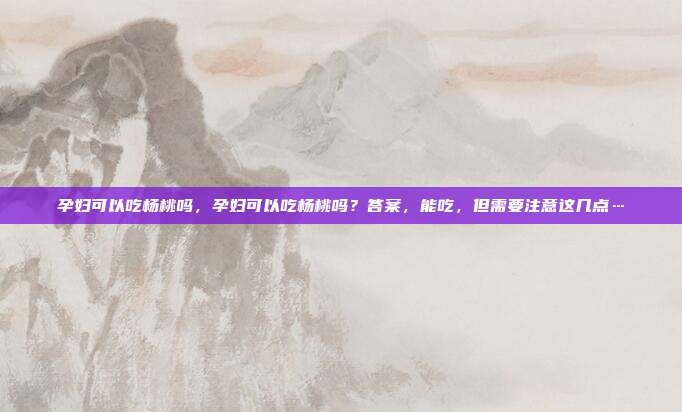 孕妇可以吃杨桃吗，孕妇可以吃杨桃吗？答案，能吃，但需要注意这几点…