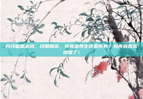 月经能喝茶吗,经期喝茶,究竟是养生还是伤身?别再被禁忌绑架了!