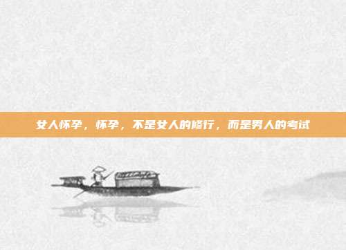 女人怀孕,怀孕,不是女人的修行,而是男人的考试
