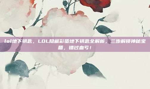 lol地下钥匙，LOL隐藏彩蛋地下钥匙全解析，三步解锁神秘宝箱，错过血亏！