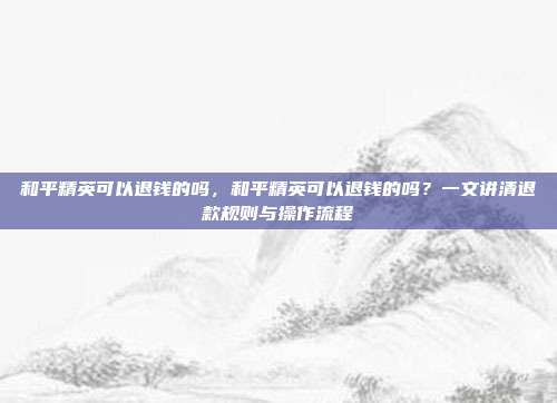 和平精英可以退钱的吗，和平精英可以退钱的吗？一文讲清退款规则与操作流程