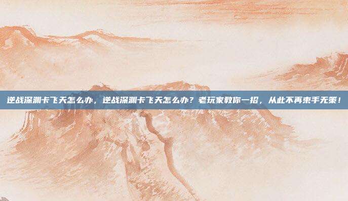 逆战深渊卡飞天怎么办，逆战深渊卡飞天怎么办？老玩家教你一招，从此不再束手无策！