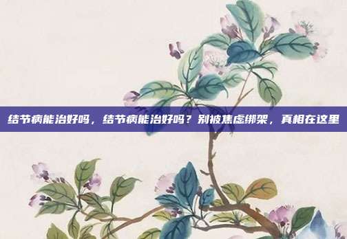 结节病能治好吗，结节病能治好吗？别被焦虑绑架，真相在这里