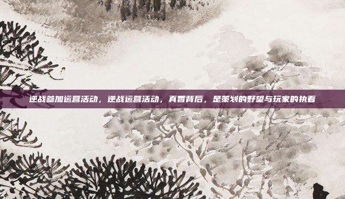逆战参加运营活动，逆战运营活动，真香背后，是策划的野望与玩家的执着